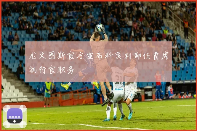 尤文图斯官方宣布科莫利卸任首席执行官职务