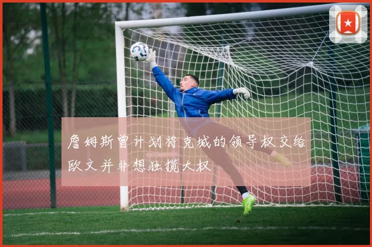 詹姆斯曾计划将克城的领导权交给欧文并非想独揽大权