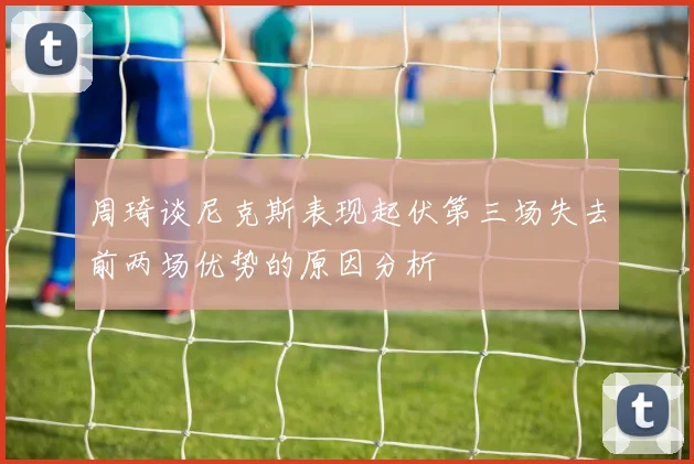 周琦谈尼克斯表现起伏第三场失去前两场优势的原因分析