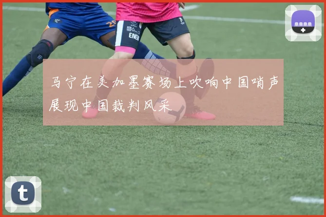 马宁在美加墨赛场上吹响中国哨声展现中国裁判风采