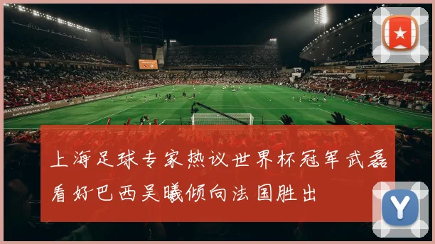 上海足球专家热议世界杯冠军武磊看好巴西吴曦倾向法国胜出