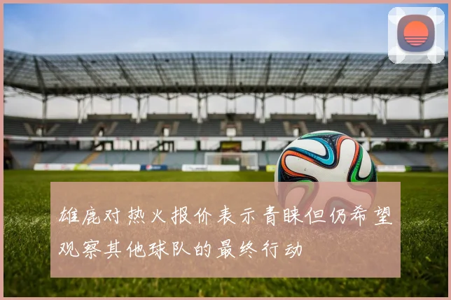 雄鹿对热火报价表示青睐但仍希望观察其他球队的最终行动
