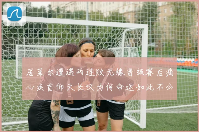 居莱尔遭遇两连败无缘晋级赛后痛心疾首仰天长叹为何命运如此不公