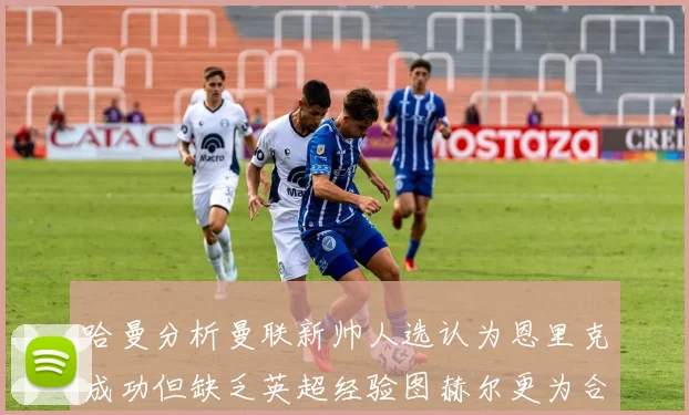 哈曼分析曼联新帅人选认为恩里克成功但缺乏英超经验图赫尔更为合适