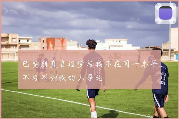 巴克利直言追梦与我不在同一水平不与不如我的人争论