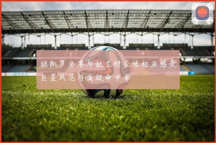 班凯罗分享与杜兰特合练经历感受巨星风范与高效命中率