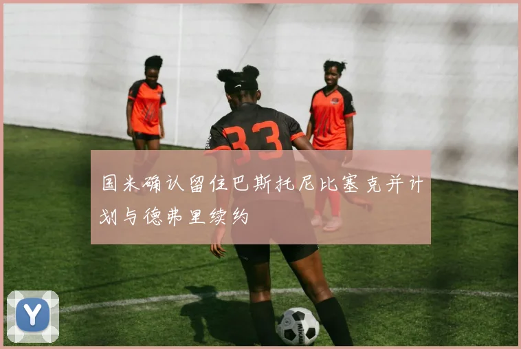 国米确认留住巴斯托尼比塞克并计划与德弗里续约