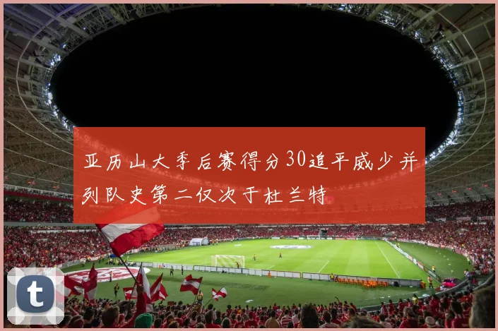亚历山大季后赛得分30追平威少并列队史第二仅次于杜兰特
