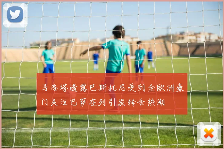 马洛塔透露巴斯托尼受到全欧洲豪门关注巴萨在列引发转会热潮