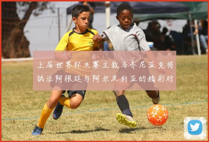 上届世界杯决赛主裁马齐尼亚克将执法阿根廷与阿尔及利亚的精彩对决