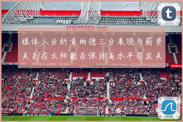媒体人分析肯纳德三分表现与薪资关系在太阳能否保持高水平引发关注