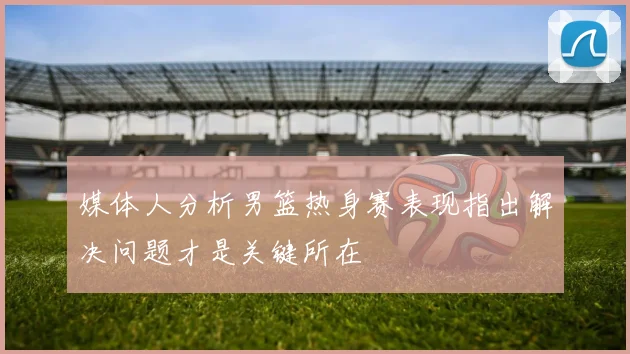 媒体人分析男篮热身赛表现指出解决问题才是关键所在