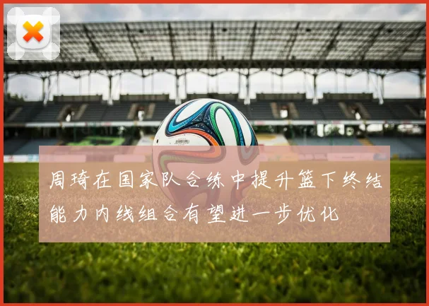 周琦在国家队合练中提升篮下终结能力内线组合有望进一步优化