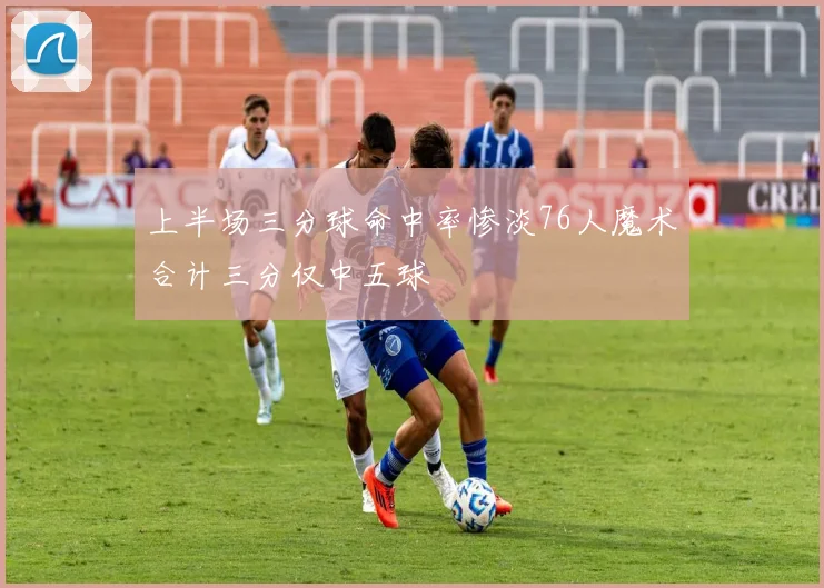 上半场三分球命中率惨淡76人魔术合计三分仅中五球