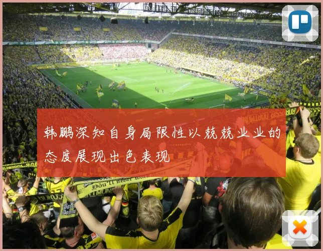 韩鹏深知自身局限性以兢兢业业的态度展现出色表现