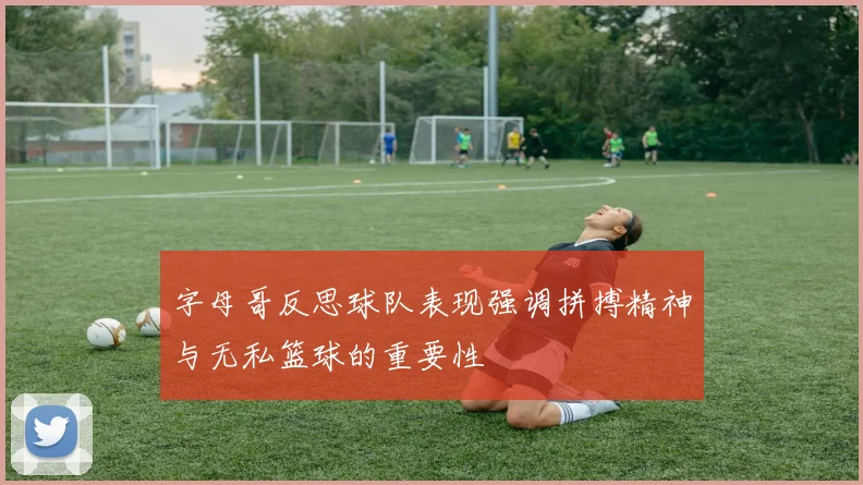 字母哥反思球队表现强调拼搏精神与无私篮球的重要性