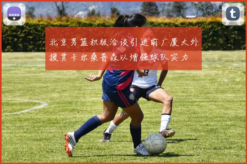 北京男篮积极洽谈引进前广厦大外援贾卡尔桑普森以增强球队实力