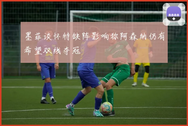 墨菲谈怀特缺阵影响称阿森纳仍有希望双线夺冠
