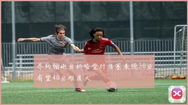 乔约翰逊分析哈登对活塞表现30分有望40分难度大