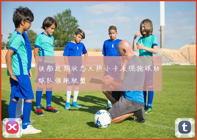 快船近期状态火热小卡表现抢眼助球队领跑联盟