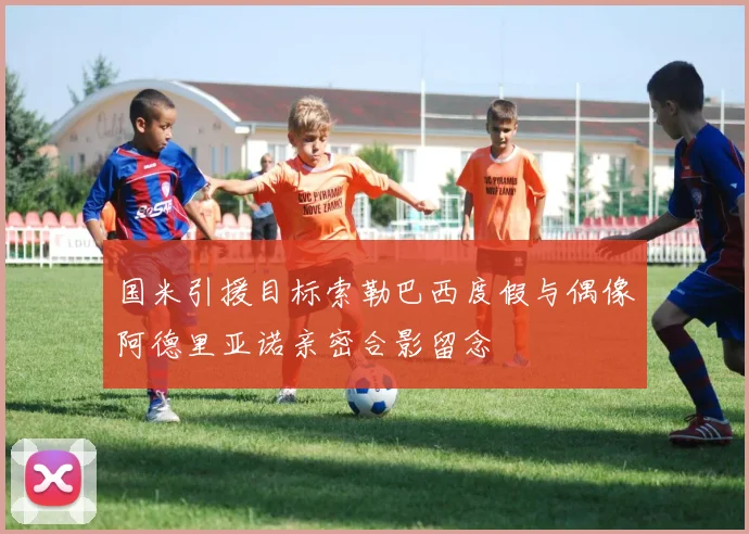 国米引援目标索勒巴西度假与偶像阿德里亚诺亲密合影留念
