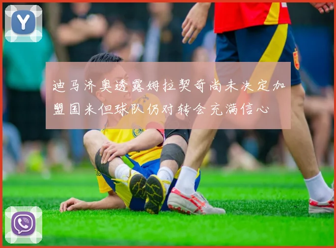 迪马济奥透露姆拉契奇尚未决定加盟国米但球队仍对转会充满信心