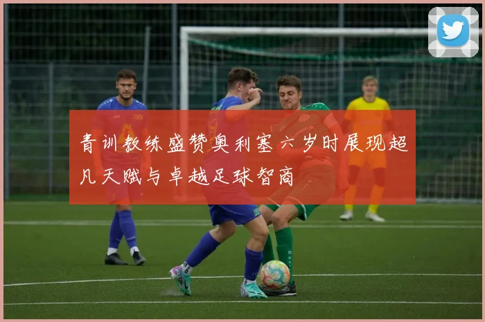 青训教练盛赞奥利塞六岁时展现超凡天赋与卓越足球智商