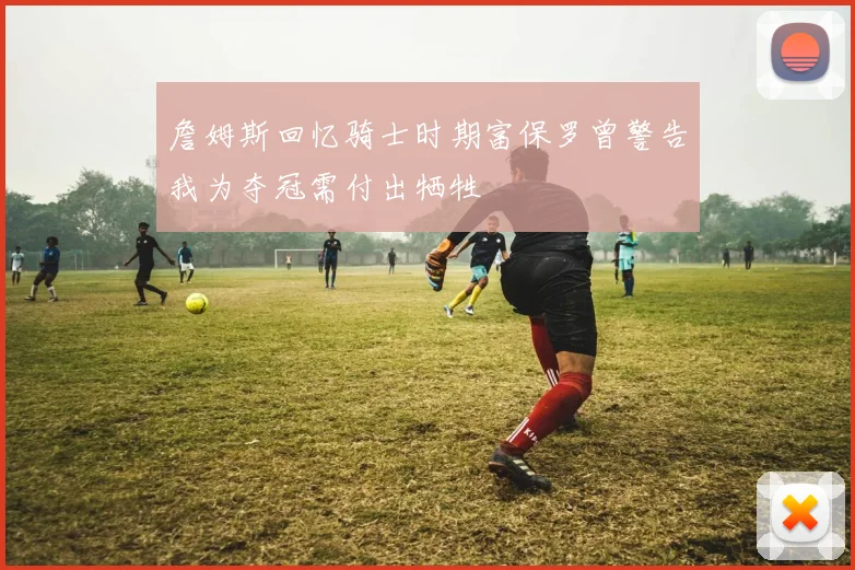 詹姆斯回忆骑士时期富保罗曾警告我为夺冠需付出牺牲