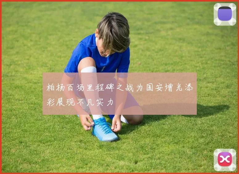 柏杨百场里程碑之战为国安增光添彩展现不凡实力