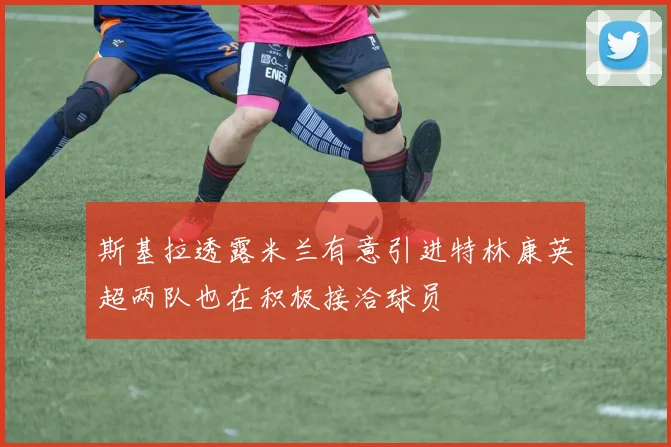 斯基拉透露米兰有意引进特林康英超两队也在积极接洽球员