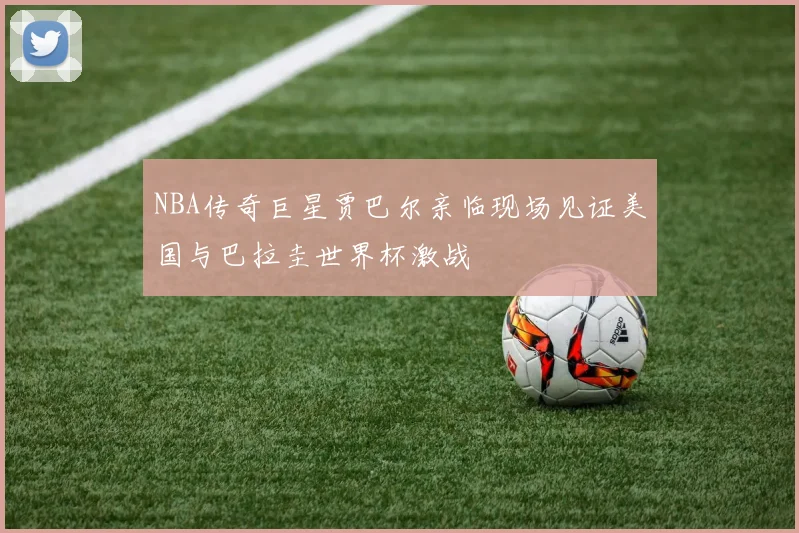 NBA传奇巨星贾巴尔亲临现场见证美国与巴拉圭世界杯激战