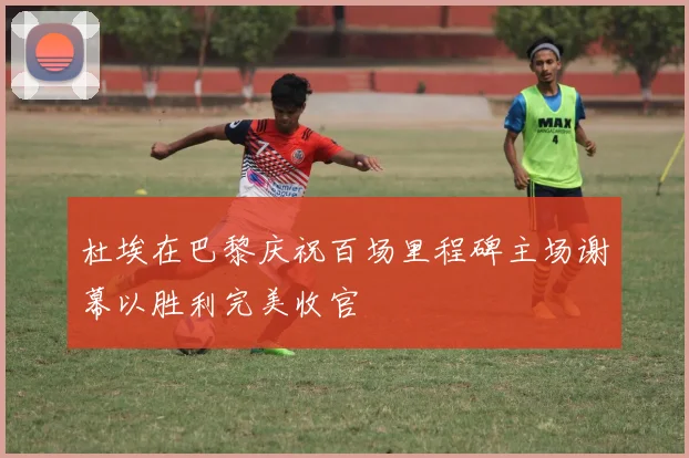 杜埃在巴黎庆祝百场里程碑主场谢幕以胜利完美收官