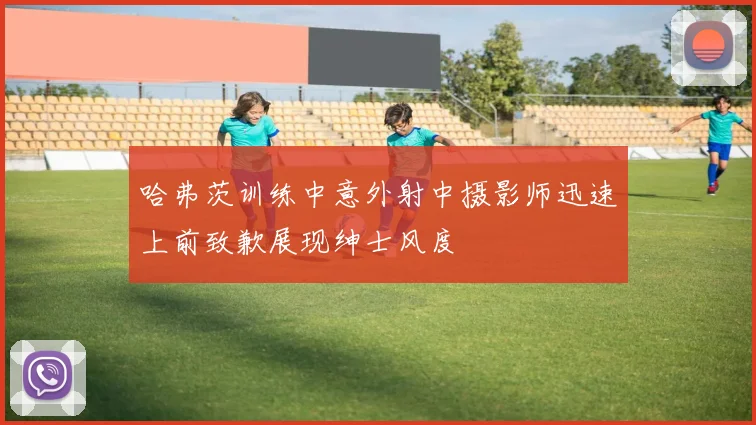 哈弗茨训练中意外射中摄影师迅速上前致歉展现绅士风度