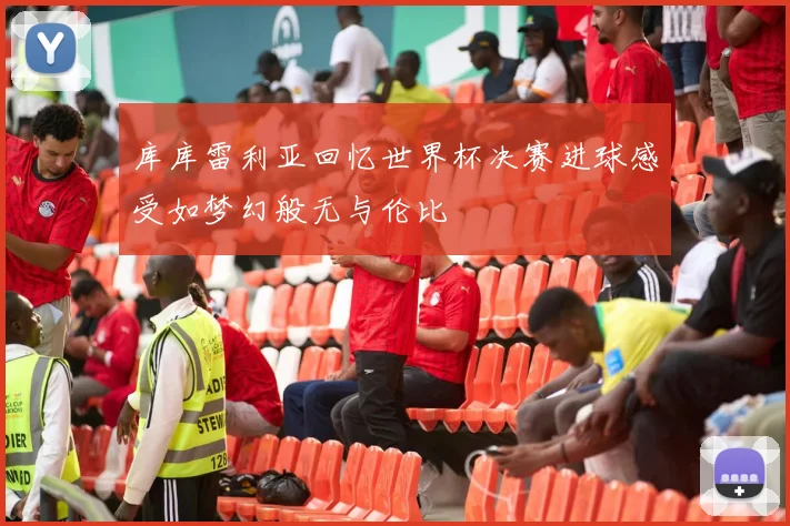 库库雷利亚回忆世界杯决赛进球感受如梦幻般无与伦比