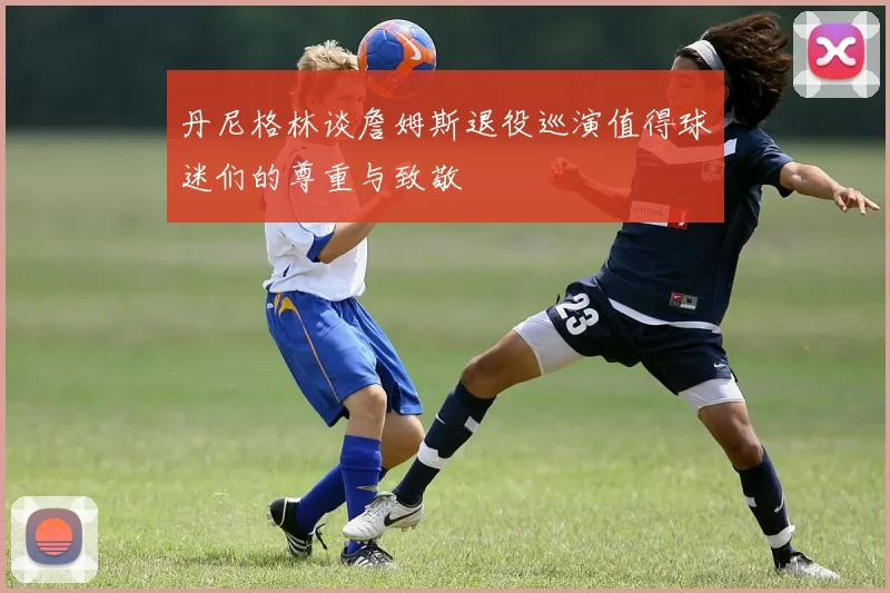 丹尼格林谈詹姆斯退役巡演值得球迷们的尊重与致敬