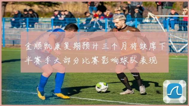 金顺凯康复期预计三个月将缺席下半赛季大部分比赛影响球队表现
