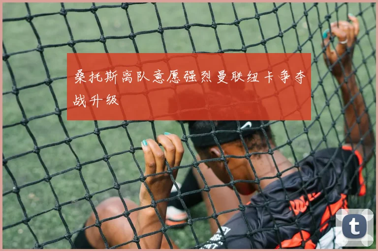 桑托斯离队意愿强烈曼联纽卡争夺战升级